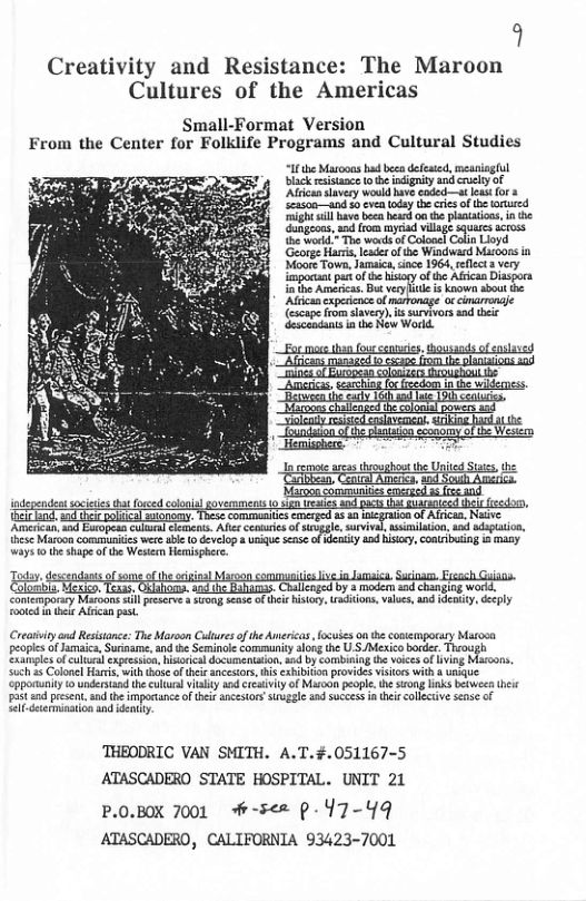 9  Creativity and Resistance: The Maroon Cultures of the Americas  Small-Format Version From the Center for Folklife Programs and Cultural Studies  I e Moo b b defetd, il bk eistace o e gy and ey o i ey voukd i coded—at e or e v ey e s o et e S e e Gahgeca, oy il s s {he Vot The wad f Coloae Cai Lioyd ‘Gorg Hacts, eaer ot Widward Moors i Sioos Town, amaiasince 1964, sellec s very  ot b By ol A D e Ak, Dy o o  ‘Maroon communiuss ncrscd s (e 0. independeat scieies that foced vemmens o s [z Commenites emerged 2 30 rcan, Nave  ‘Amérkcan, sad Esopesn cultrlelements Ales ceniuris of sivgale, survival sinilaion a0 adapaion, {hese Maroon communies wereabe (0 develop  unie sease of erty aad hisicy,contribuing a masy  Ways 10 te hapeofthe Wester Hemisphere.  i Gt o wagof oo Mo st Fcach G i thim vy g e  Contemporsy Maroons sl prserve  ron s of hie sy racions.vilues 48 ey, Gpl ot e Al past. = i  Creariviycnd Resistnce: The Moroon Culures o the Americas  focuies on the contemporasy Mstoon peoples ofJamaica,Suraame, and e Seminole communiy along the U.SMexico bocder. Thaough ‘Sxainpls of culu xpresson, hisirica documentaion,aod by ombiing the voices of living Maroons Sch 35 Colonel Hars, with hoseofei ancstors, thi exhbiio provides visios with & ke pporunity i understand the culuc vty and ercavity f Maroon peopl, e siong inks betwee theic padt s presnt, ad the impartance oftheirancestons Svgale sad Succes in i collctve seas of  Sl deermunation and denity.  THEODRIC VAN SMITH. A.T.#.051167-5 ATASCADERO STATE HOSPITAL. UNIT 21  P.0.BOX 7001 H-5<= p-Y7-49 ATASCADERO, CALIFORNIA 93423-7001 